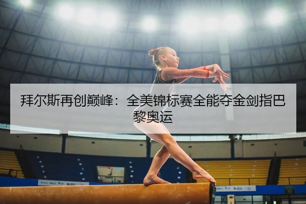 拜尔斯再创巅峰：全美锦标赛全能夺金剑指巴黎奥运