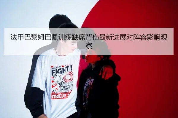 法甲巴黎姆巴佩训练缺席背伤最新进展对阵容影响观察