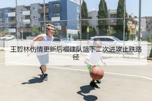 王哲林伤情更新后福建队篮下二次进攻止跌路径
